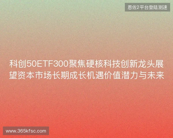 科创50ETF300聚焦硬核科技创新龙头展望资本市场长期成长机遇价值潜力与未来